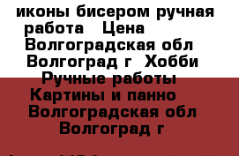 иконы бисером ручная работа › Цена ­ 6 000 - Волгоградская обл., Волгоград г. Хобби. Ручные работы » Картины и панно   . Волгоградская обл.,Волгоград г.